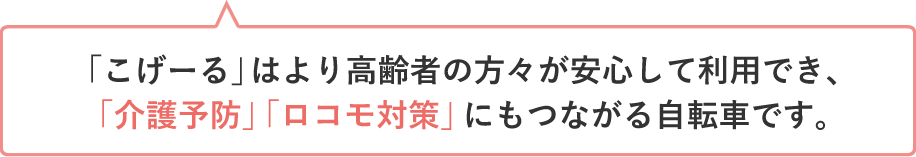 「こげーる」はより高齢者の方々が安心して利用でき、「介護予防」「ロコモ対策」にもつながる自転車です。