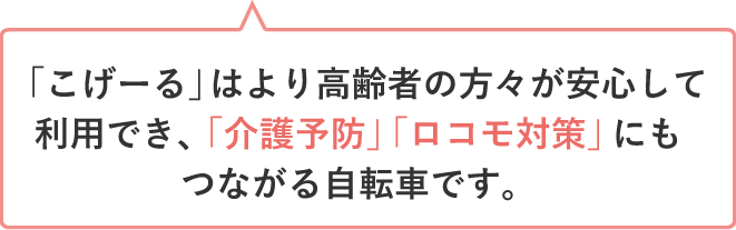 「こげーる」はより高齢者の方々が安心して利用でき、「介護予防」「ロコモ対策」にもつながる自転車です。