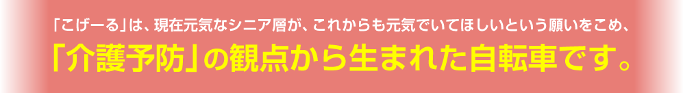 「こげーる」は、現在元気なシニア層が、これからも元気でいてほしいという願いをこめ、「介護予防」の観点から生まれた自転車です。