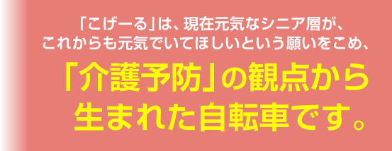 「こげーる」は、現在元気なシニア層が、これからも元気でいてほしいという願いをこめ、「介護予防」の観点から生まれた自転車です。